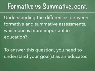 Formative vs Summative, cont.
Understanding the differences between
formative and summative assessments,
which one is more important in
education?

To answer this question, you need to
understand your goal(s) as an educator.
 
