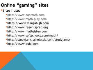 Online “gaming” sites
Sites I use:
http://www.aaamath.com
http://www.math-play.com
https://www.mangahigh.com
http://www.regentsprep.org
http://www.mathsisfun.com
http://www.softschools.com/math/
http://studyjams.scholastic.com/studyjams/
http://www.quia.com
 