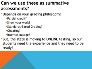 Can we use these as summative
assessments?
Depends on your grading philosophy!
Partial credit?
Show your work?
Standards-Based Grading?
Cheating?
Internet outage?
But, the state is moving to ONLINE testing, so our
students need the experience and they need to be
ready!
 