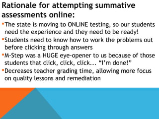 Rationale for attempting summative
assessments online:
The state is moving to ONLINE testing, so our students
need the experience and they need to be ready!
Students need to know how to work the problems out
before clicking through answers
M-Step was a HUGE eye-opener to us because of those
students that click, click, click... “I’m done!”
Decreases teacher grading time, allowing more focus
on quality lessons and remediation
 