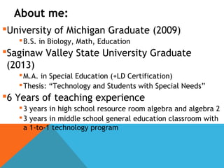 About me:
University of Michigan Graduate (2009)
B.S. in Biology, Math, Education
Saginaw Valley State University Graduate
(2013)
M.A. in Special Education (+LD Certification)
Thesis: “Technology and Students with Special Needs”
6 Years of teaching experience
3 years in high school resource room algebra and algebra 2
3 years in middle school general education classroom with
a 1-to-1 technology program
 