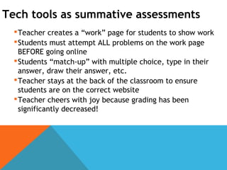 Tech tools as summative assessments
Teacher creates a “work” page for students to show work
Students must attempt ALL problems on the work page
BEFORE going online
Students “match-up” with multiple choice, type in their
answer, draw their answer, etc.
Teacher stays at the back of the classroom to ensure
students are on the correct website
Teacher cheers with joy because grading has been
significantly decreased!
 