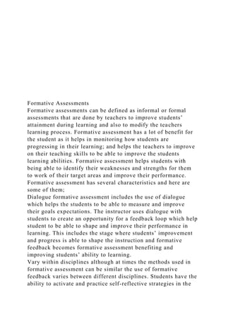 Formative Assessments
Formative assessments can be defined as informal or formal
assessments that are done by teachers to improve students’
attainment during learning and also to modify the teachers
learning process. Formative assessment has a lot of benefit for
the student as it helps in monitoring how students are
progressing in their learning; and helps the teachers to improve
on their teaching skills to be able to improve the students
learning abilities. Formative assessment helps students with
being able to identify their weaknesses and strengths for them
to work of their target areas and improve their performance.
Formative assessment has several characteristics and here are
some of them;
Dialogue formative assessment includes the use of dialogue
which helps the students to be able to measure and improve
their goals expectations. The instructor uses dialogue with
students to create an opportunity for a feedback loop which help
student to be able to shape and improve their performance in
learning. This includes the stage where students’ improvement
and progress is able to shape the instruction and formative
feedback becomes formative assessment benefiting and
improving students’ ability to learning.
Vary within disciplines although at times the methods used in
formative assessment can be similar the use of formative
feedback varies between different disciplines. Students have the
ability to activate and practice self-reflective strategies in the
 