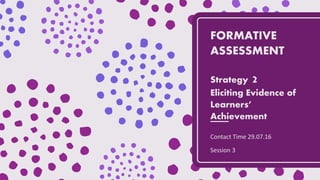 FORMATIVE
ASSESSMENT
Strategy 2
Eliciting Evidence of
Learners’
Achievement
Contact Time 29.07.16
Session 3
 
