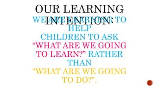 WE ARE LEARNING TO
HELP
CHILDREN TO ASK
“WHAT ARE WE GOING
TO LEARN?” RATHER
THAN
“WHAT ARE WE GOING
TO DO?”.
 