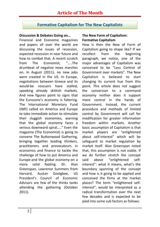 Article of The Month

           Formative Capitalism for The New Capitalists

Discussion & Debates Going on…          The New Form of Capitalism:
Financial and Economic magazines        Formative Capitalism
and papers all over the world are       How is then the New of Form of
discussing the issues of recession,     Capitalism going to shape like? If we
expected recession in near future and   recollect    from    the    beginning
how to combat that. A recent scratch    paragraph, we notice, one of the
from The Economist, “…..The             major advantages of Capitalism was
drumbeat of negative news marches       conceived to be “Less Control of
on. In August (2011), no new jobs       Government over markets”. The New
were created in the US. In Europe,      Capitalism is believed to start
negotiations between Greece and its     changing its current hue from this
would-be rescuers have stalled,         point. This article does not suggest
spooking already skittish markets.      the conversion to a command
And new figures point to signs that     economy neither does it support
the Eurozone’s economy is faltering.    more control in the hands of
The International Monetary Fund         Government. Instead, the current
(IMF) called on America and Europe      procedure and methods of limited
to take immediate action to stimulate   control by Government will call for
their sluggish economies, warning       modification for greater information
that the global economy faces a         freedom within markets. Another
serious downward spiral…..” Even the    basic assumption of Capitalism is that
magazine (The Economist) is going to    market players are “enlightened
convene The Buttonwood Gathering,       about self-interest” which will be
bringing together leading thinkers,     safeguard to market regulation by
practitioners and provocateurs in       market itself. Alan Greenspan noted
economics and finance to tackle the     that, this assumption is not viable. If
challenge of how to put America and     we do further stretch the concept
Europe-and the global economy-on a      said above “enlightened self-
more solid footing. Dr. Alan            interest”: what it means, what’s the
Greenspan, Lawrence Summers from        boundary spanning of the concept
Harvard, Austan Goolgbee, US            and how is it going to be applied and
President’s Council of Economic         conceived the firms at the market
Advisors are few of the thinks tanks    places? The term “enlightened self-
attending the gathering (October        interest”, would be interpreted as a
2011).                                  radical transformation over the next
                                        few decades and is expected to be
                                        pied into some sub factors as follows:

    3
 