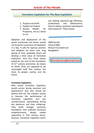 Article of The Month

            Formative Capitalism for The New Capitalists

                                           just seeking industrial age efficiency,
         1. Purpose not Profit             productivity,    and     effectiveness:
         2. People not Product             they’re taking a quantum leap beyond
         3. Shared     Wealth:     for     them based on “Thick Values.
            Prosperity, not as a bone
            to run

Adoption and deployment of the
above mentioned sub factors would          ANM Farukh
not bring the conversion of Capitalism     Head of R&D
in a day. It calls for rigorous practice   Mutual Trust Bank Ltd.
and adoption by heart over long            Bangladesh
period of time, gradually which will
develop a thick value of Formative
Capitalism. And this Thick Values
would be the core of the foundation           Farukhrana@Gmail.Com
of 21st century economies, by means
of which, firms are expected to do
meaningful stuff that matters the
most, to people, society, and the
future.


Formative Capitalism:
Why would Formative Capitalism
would survive during recession and
depressions? And why should we
believe that to? The simplest reason
is: because the performance of
Formative Capitalists isn’t just
countercyclical, skyrocketing during
the downturn and then collapsing.
They build stronger economic
foundation, that underpin structural
outperformance,     deeply    rooted
superiority in 21st century terms-
because, Formative Capitalists aren’t

     4
 