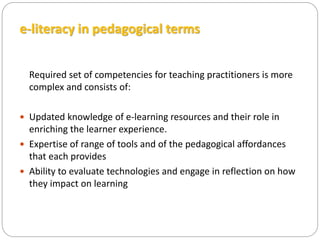 e-literacy in pedagogical terms
Required set of competencies for teaching practitioners is more
complex and consists of:
 Updated knowledge of e-learning resources and their role in
enriching the learner experience.
 Expertise of range of tools and of the pedagogical affordances
that each provides
 Ability to evaluate technologies and engage in reflection on how
they impact on learning
 