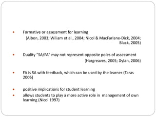  Formative or assessment for learning
(Albon, 2003; Wiliam et al., 2004; Nicol & MacFarlane-Dick, 2004;
Black, 2005)
 Duality “SA/FA” may not represent opposite poles of assessment
(Hargreaves, 2005; Dylan, 2006)
 FA is SA with feedback, which can be used by the learner (Taras
2005)
 positive implications for student learning
 allows students to play a more active role in management of own
learning (Nicol 1997)
 