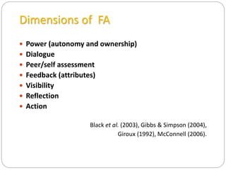 Dimensions of FA
 Power (autonomy and ownership)
 Dialogue
 Peer/self assessment
 Feedback (attributes)
 Visibility
 Reflection
 Action
Black et al. (2003), Gibbs & Simpson (2004),
Giroux (1992), McConnell (2006).
 