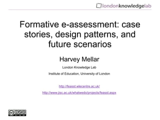 Formative e-assessment: case
stories, design patterns, and
future scenarios
Harvey Mellar
London Knowledge Lab
Institute of Education, University of London
http://feasst.wlecentre.ac.uk/
http://www.jisc.ac.uk/whatwedo/projects/feasst.aspx
 