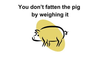 You don’t fatten the pig  by weighing it 