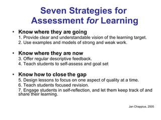 Seven Strategies for  Assessment  for  Learning Know where they are going 1. Provide clear and understandable vision of the learning target. 2. Use examples and models of strong and weak work. Know where they are now 3. Offer regular descriptive feedback. 4. Teach students to self-assess and goal set Know how to close the gap 5. Design lessons to focus on one aspect of quality at a time. 6. Teach students focused revision. 7. Engage students in self-reflection, and let them keep track of and share their learning. Jan Chappius, 2005 