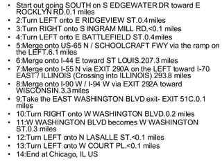 Start out going SOUTH on S EDGEWATER DR toward E ROCKLYN RD.0.1 miles 2:Turn LEFT onto E RIDGEVIEW ST.0.4 miles 3:Turn RIGHT onto S INGRAM MILL RD.<0.1 miles 4:Turn LEFT onto E BATTLEFIELD ST.0.4 miles 5:Merge onto US-65 N / SCHOOLCRAFT FWY via the ramp on the LEFT.6.1 miles 6:Merge onto I-44 E toward ST LOUIS.207.3 miles 7:Merge onto I-55 N via EXIT 290A on the LEFT toward I-70 EAST / ILLINOIS (Crossing into ILLINOIS).293.8 miles 8:Merge onto I-90 W / I-94 W via EXIT 292A toward WISCONSIN.3.3 miles 9:Take the EAST WASHINGTON BLVD exit- EXIT 51C.0.1 miles  10:Turn RIGHT onto W WASHINGTON BLVD.0.2 miles 11:W WASHINGTON BLVD becomes W WASHINGTON ST.0.3 miles  12:Turn LEFT onto N LASALLE ST.<0.1 miles  13:Turn LEFT onto W COURT PL.<0.1 miles 14:End at Chicago, IL US  