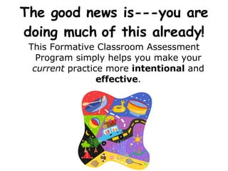 The good news is---you are doing much of this already! This Formative Classroom Assessment Program simply helps you make your  current  practice more  intentional  and  effective . 