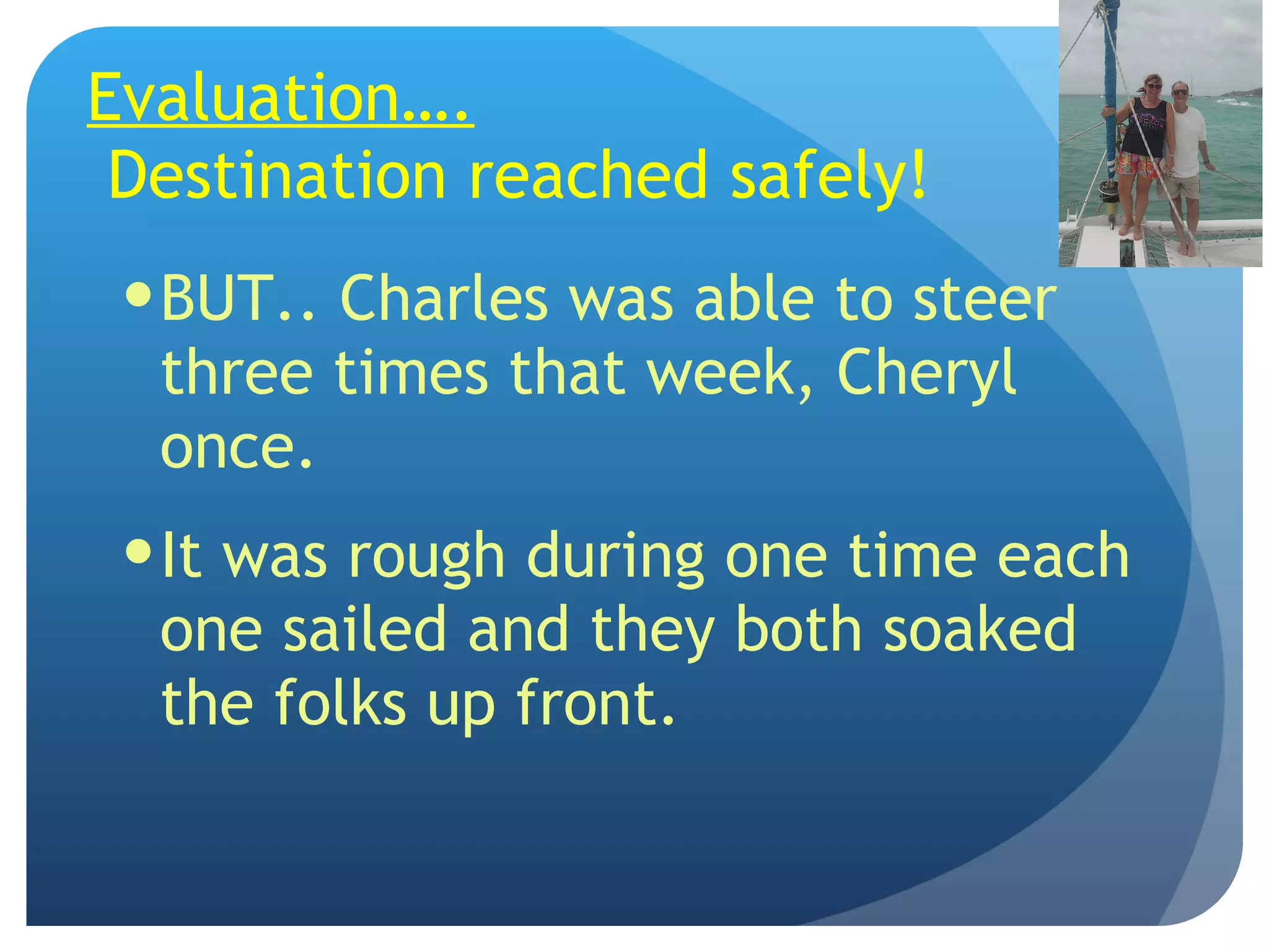 Evaluation….  Destination reached safely! BUT.. Charles was able to steer three times that week, Cheryl once. It was rough during one time each one sailed and they both soaked the folks up front. 