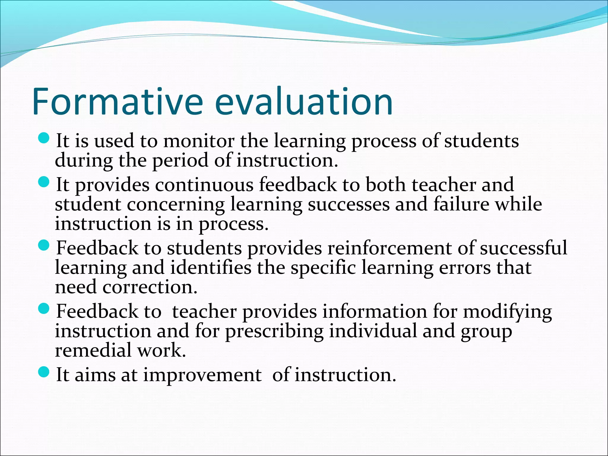 Formative evaluation
It is used to monitor the learning process of students
during the period of instruction.
It provides continuous feedback to both teacher and
student concerning learning successes and failure while
instruction is in process.
Feedback to students provides reinforcement of successful
learning and identifies the specific learning errors that
need correction.
Feedback to teacher provides information for modifying
instruction and for prescribing individual and group
remedial work.
It aims at improvement of instruction.
 