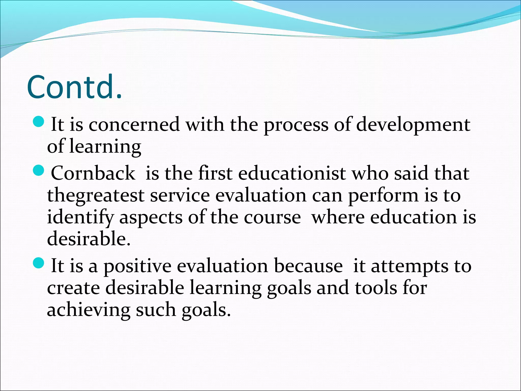 Contd.
It is concerned with the process of development
of learning
Cornback is the first educationist who said that
thegreatest service evaluation can perform is to
identify aspects of the course where education is
desirable.
It is a positive evaluation because it attempts to
create desirable learning goals and tools for
achieving such goals.
 