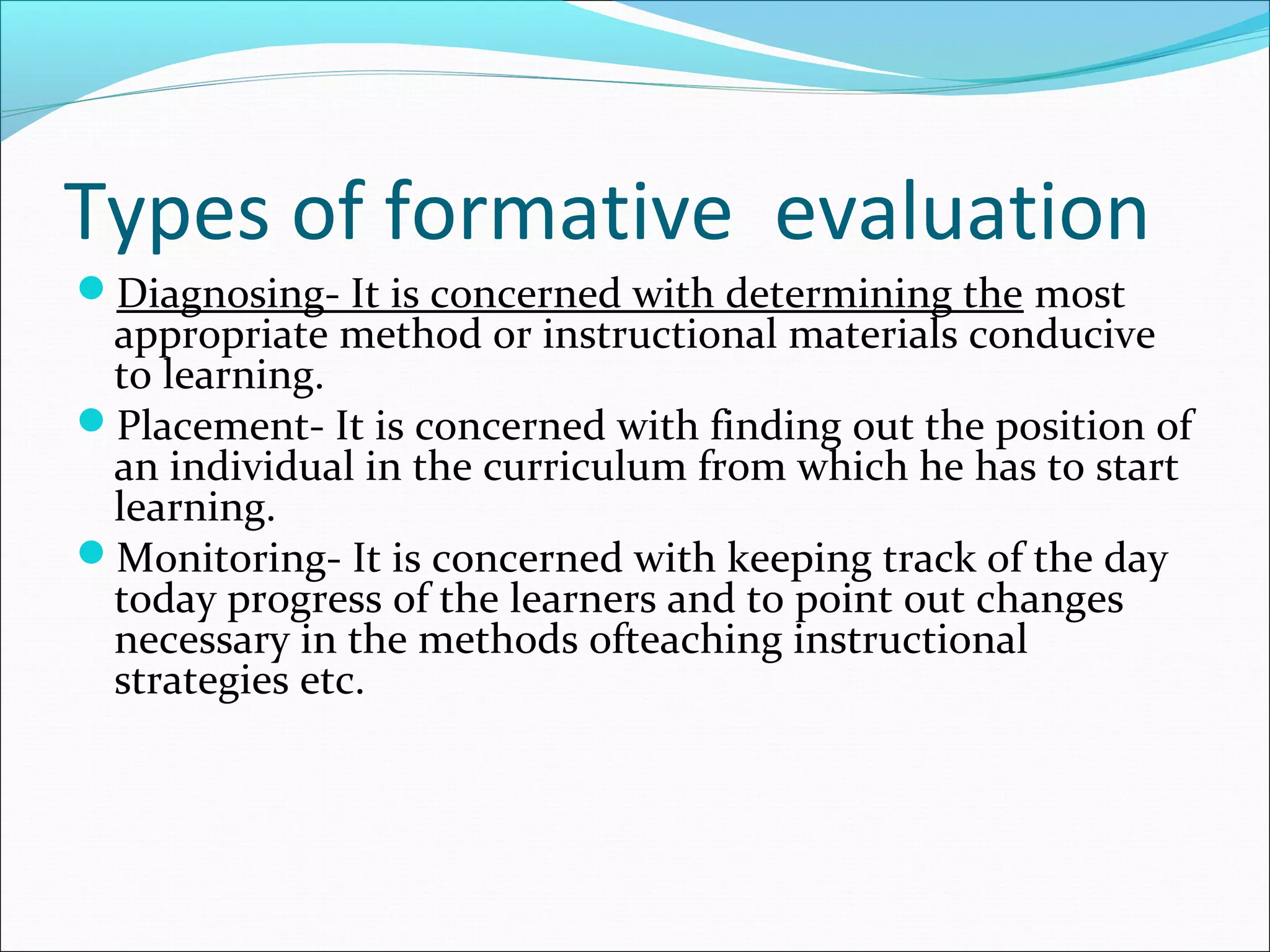 Types of formative evaluation
Diagnosing- It is concerned with determining the most
appropriate method or instructional materials conducive
to learning.
Placement- It is concerned with finding out the position of
an individual in the curriculum from which he has to start
learning.
Monitoring- It is concerned with keeping track of the day
today progress of the learners and to point out changes
necessary in the methods ofteaching instructional
strategies etc.
 