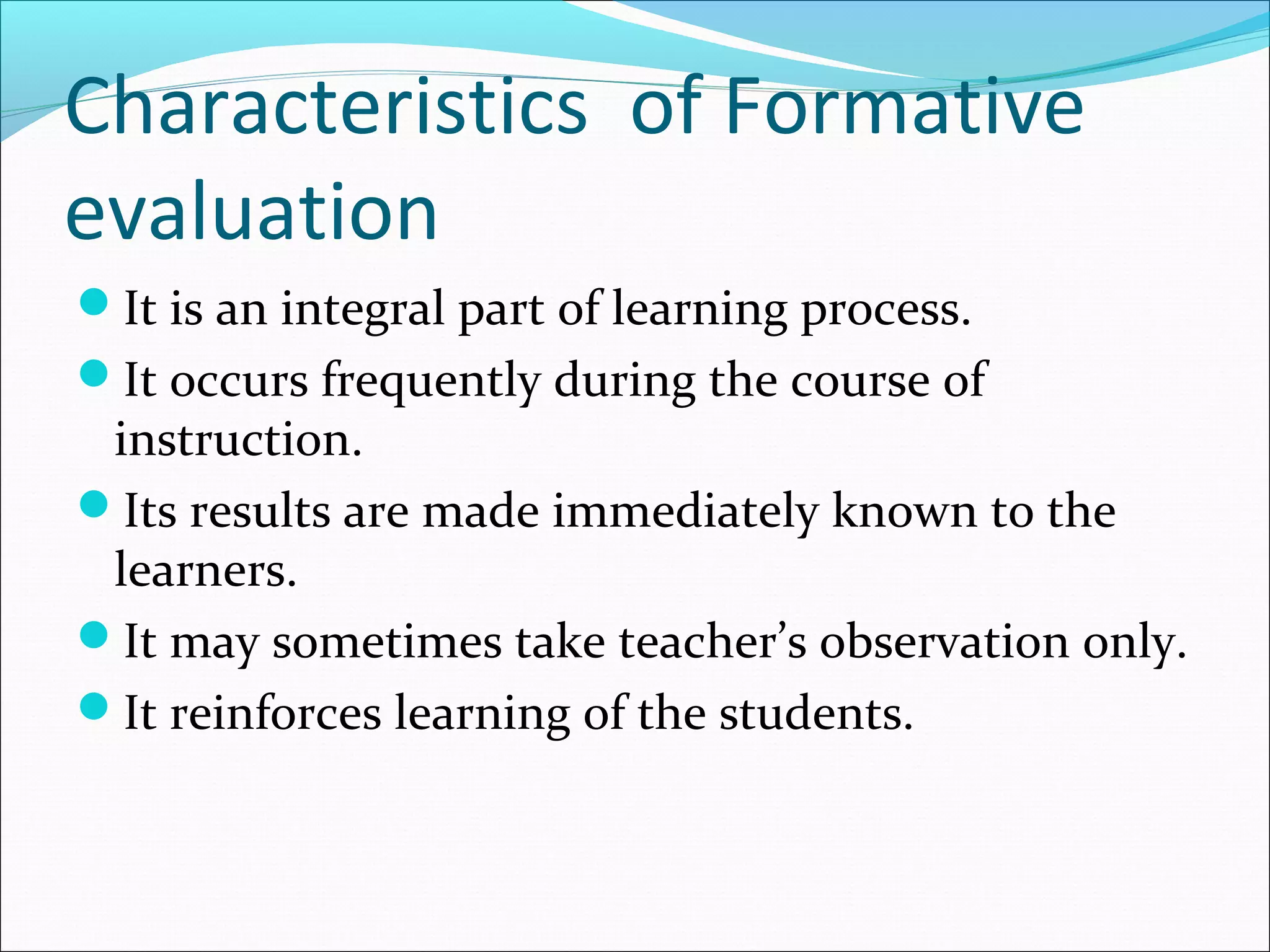 Characteristics of Formative
evaluation
It is an integral part of learning process.
It occurs frequently during the course of
instruction.
Its results are made immediately known to the
learners.
It may sometimes take teacher’s observation only.
It reinforces learning of the students.
 