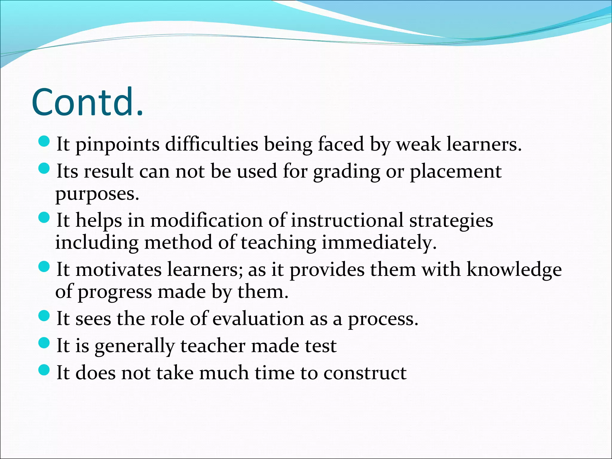 Contd.
It pinpoints difficulties being faced by weak learners.
Its result can not be used for grading or placement
purposes.
It helps in modification of instructional strategies
including method of teaching immediately.
It motivates learners; as it provides them with knowledge
of progress made by them.
It sees the role of evaluation as a process.
It is generally teacher made test
It does not take much time to construct
 