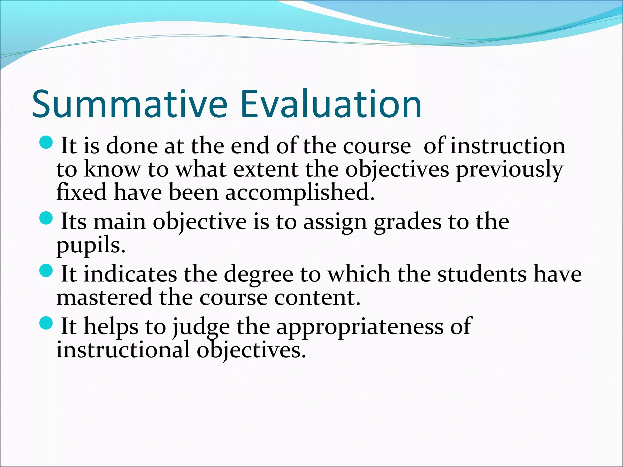 Summative Evaluation
It is done at the end of the course of instruction
to know to what extent the objectives previously
fixed have been accomplished.
Its main objective is to assign grades to the
pupils.
It indicates the degree to which the students have
mastered the course content.
It helps to judge the appropriateness of
instructional objectives.
 