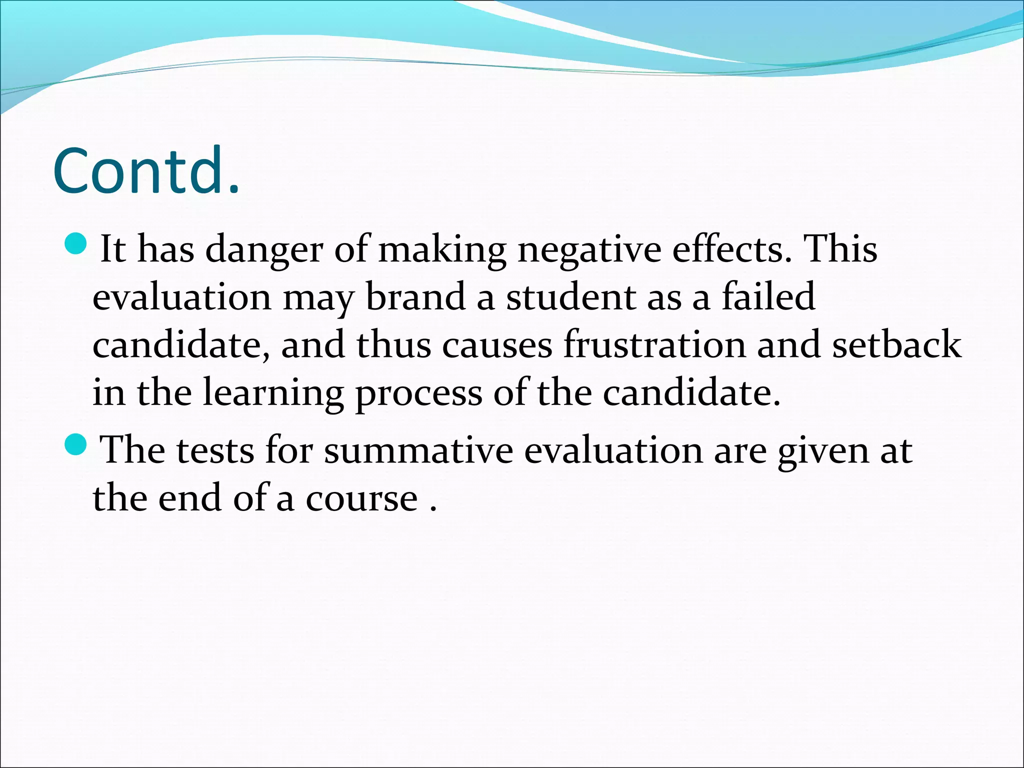 Contd.
It has danger of making negative effects. This
evaluation may brand a student as a failed
candidate, and thus causes frustration and setback
in the learning process of the candidate.
The tests for summative evaluation are given at
the end of a course .
 