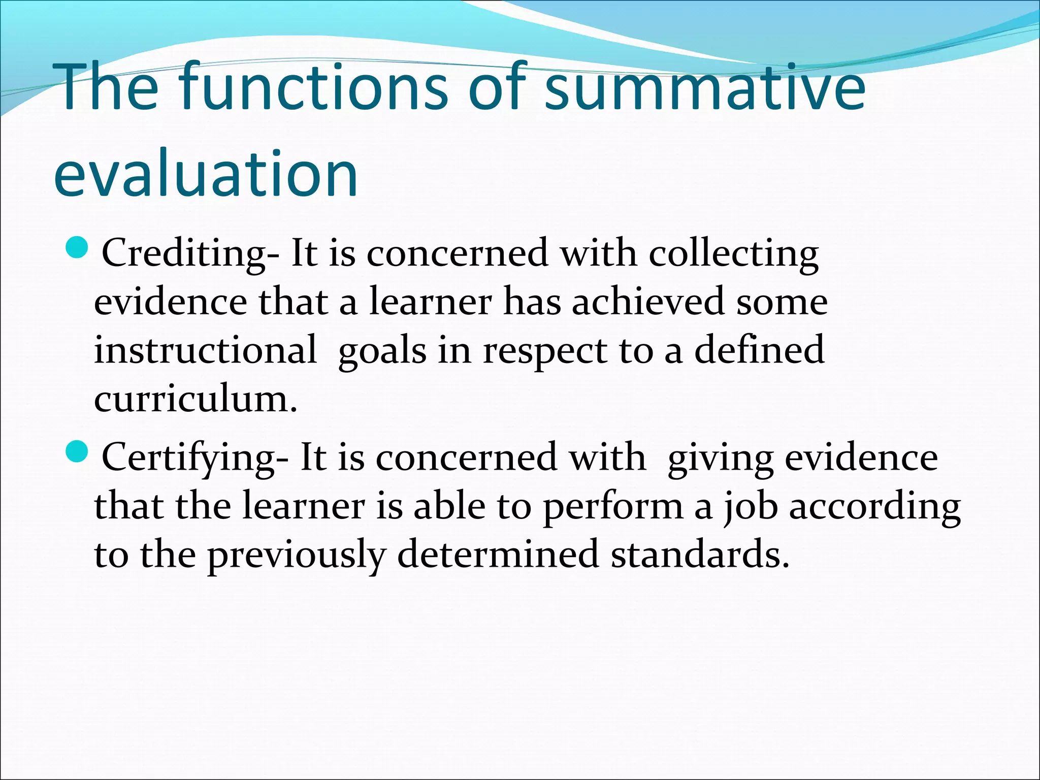 The functions of summative
evaluation
Crediting- It is concerned with collecting
evidence that a learner has achieved some
instructional goals in respect to a defined
curriculum.
Certifying- It is concerned with giving evidence
that the learner is able to perform a job according
to the previously determined standards.
 