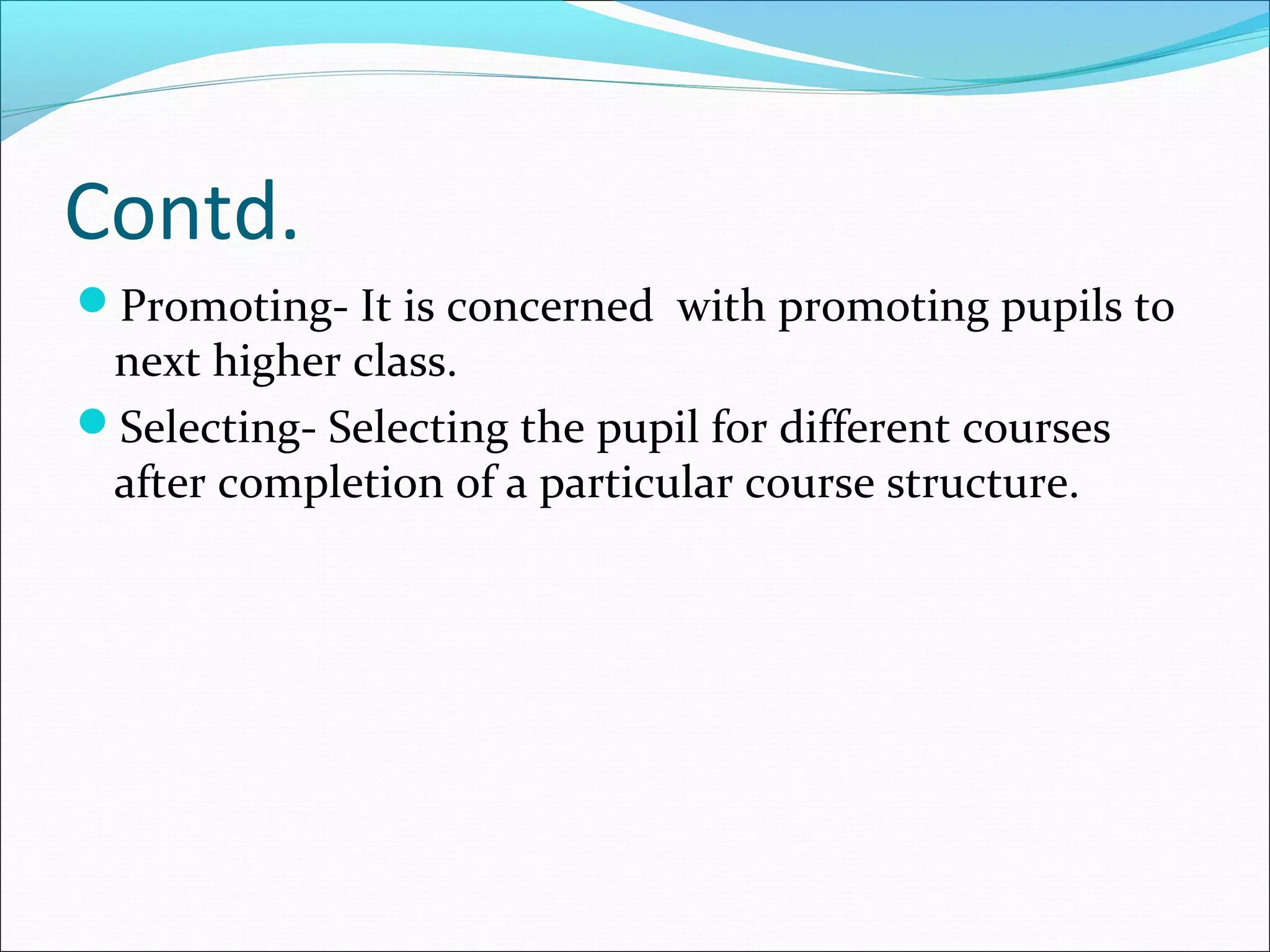 Contd.
Promoting- It is concerned with promoting pupils to
next higher class.
Selecting- Selecting the pupil for different courses
after completion of a particular course structure.
 