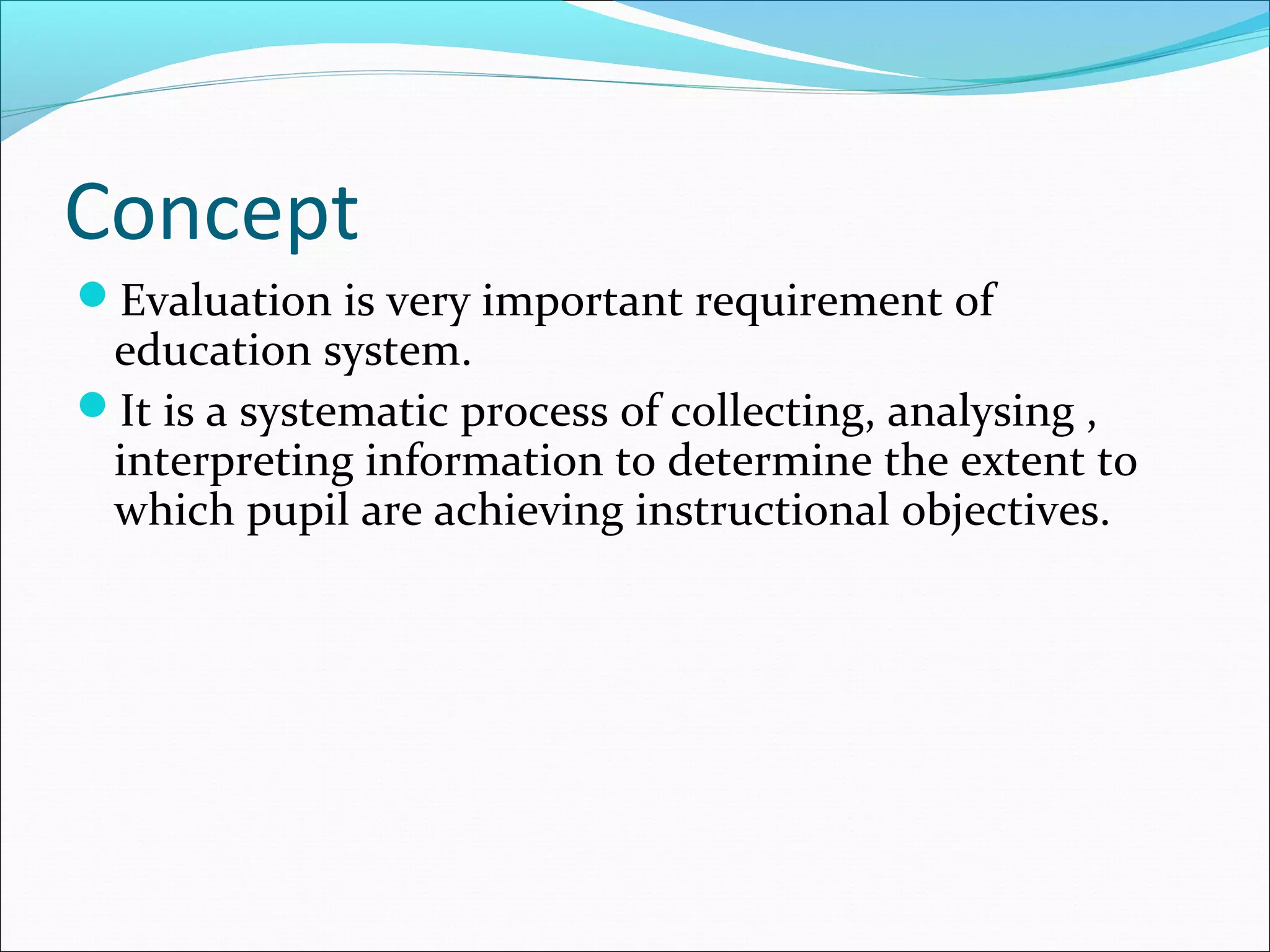 Concept
Evaluation is very important requirement of
education system.
It is a systematic process of collecting, analysing ,
interpreting information to determine the extent to
which pupil are achieving instructional objectives.
 