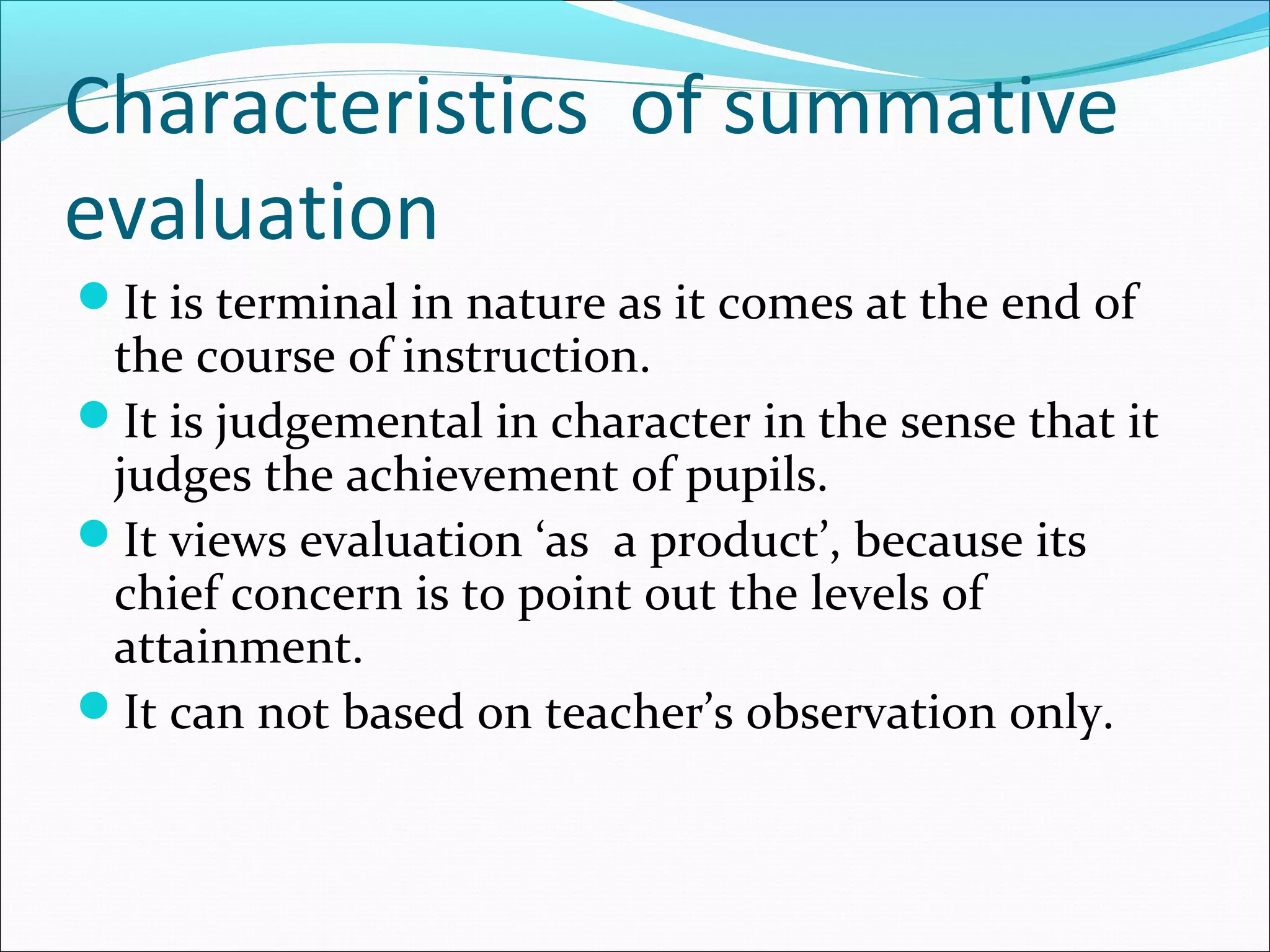 Characteristics of summative
evaluation
It is terminal in nature as it comes at the end of
the course of instruction.
It is judgemental in character in the sense that it
judges the achievement of pupils.
It views evaluation ‘as a product’, because its
chief concern is to point out the levels of
attainment.
It can not based on teacher’s observation only.
 