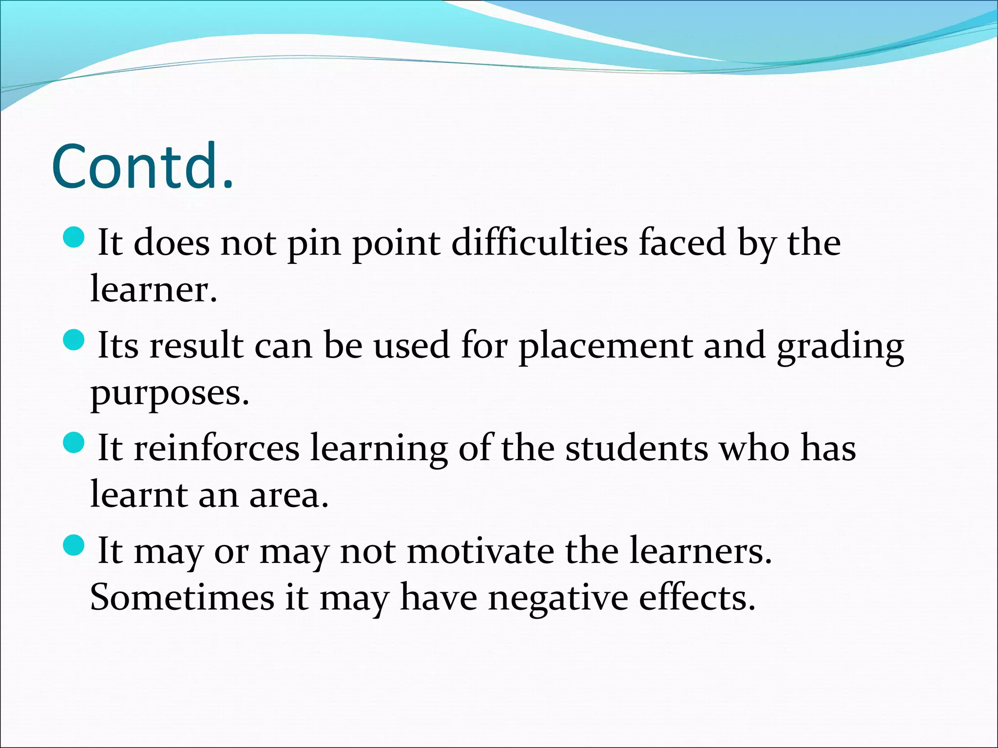 Contd.
It does not pin point difficulties faced by the
learner.
Its result can be used for placement and grading
purposes.
It reinforces learning of the students who has
learnt an area.
It may or may not motivate the learners.
Sometimes it may have negative effects.
 