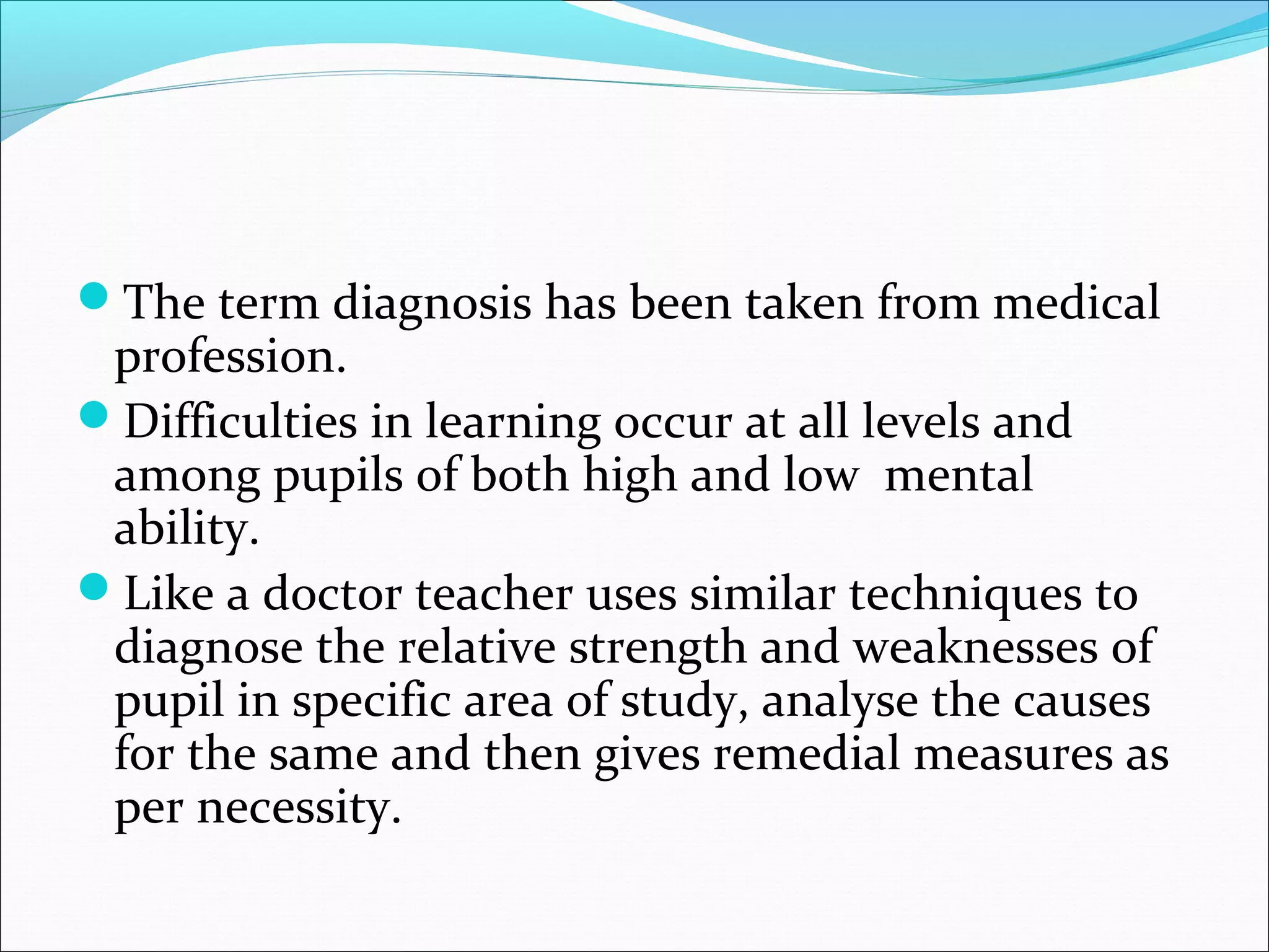 The term diagnosis has been taken from medical
profession.
Difficulties in learning occur at all levels and
among pupils of both high and low mental
ability.
Like a doctor teacher uses similar techniques to
diagnose the relative strength and weaknesses of
pupil in specific area of study, analyse the causes
for the same and then gives remedial measures as
per necessity.
 