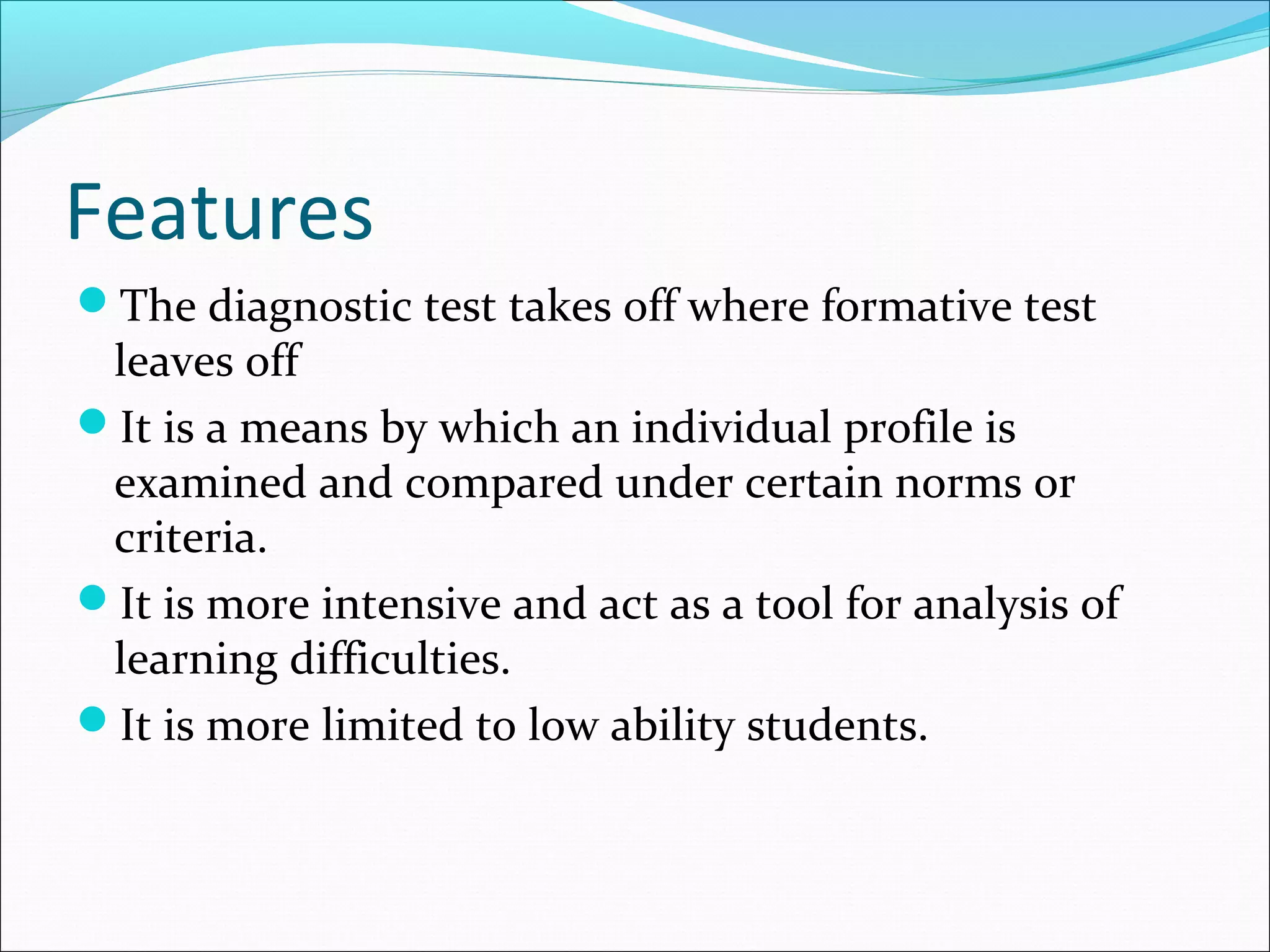 Features
The diagnostic test takes off where formative test
leaves off
It is a means by which an individual profile is
examined and compared under certain norms or
criteria.
It is more intensive and act as a tool for analysis of
learning difficulties.
It is more limited to low ability students.
 