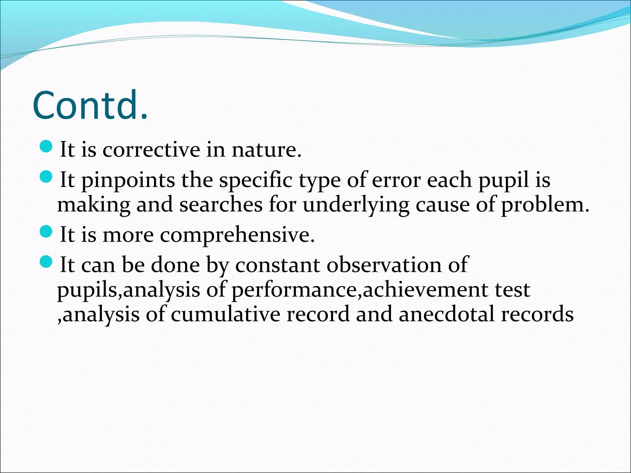 Contd.
It is corrective in nature.
It pinpoints the specific type of error each pupil is
making and searches for underlying cause of problem.
It is more comprehensive.
It can be done by constant observation of
pupils,analysis of performance,achievement test
,analysis of cumulative record and anecdotal records
 