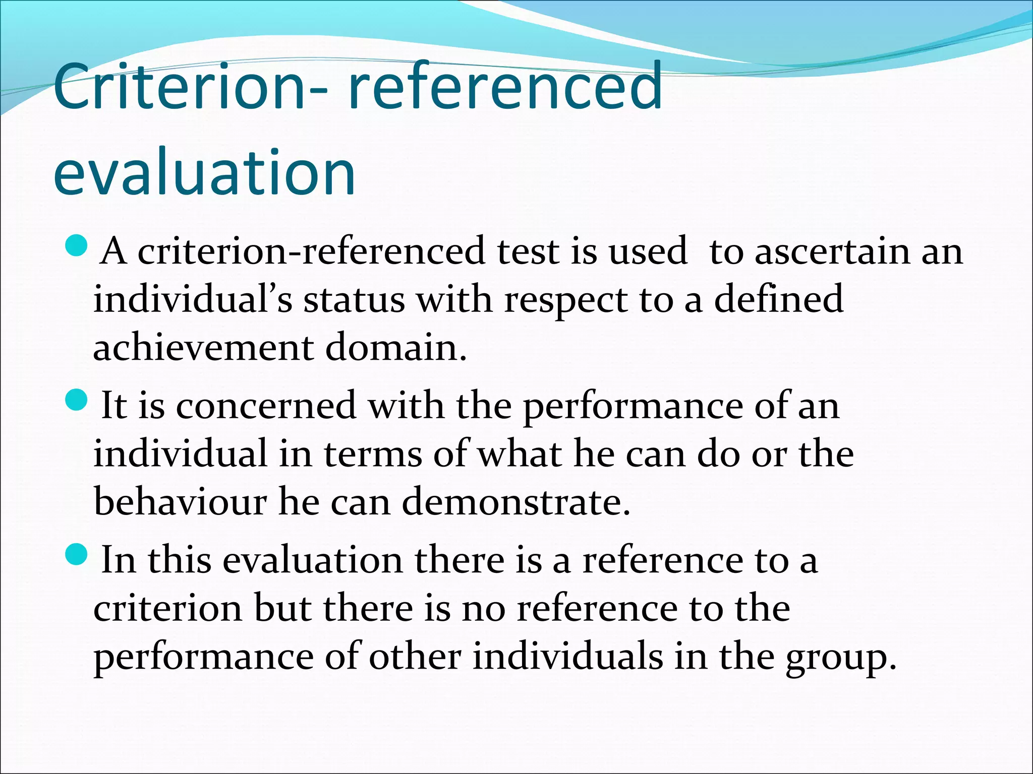 Criterion- referenced
evaluation
A criterion-referenced test is used to ascertain an
individual’s status with respect to a defined
achievement domain.
It is concerned with the performance of an
individual in terms of what he can do or the
behaviour he can demonstrate.
In this evaluation there is a reference to a
criterion but there is no reference to the
performance of other individuals in the group.
 