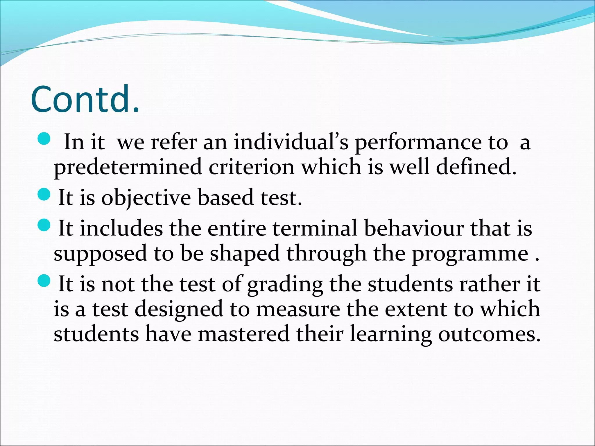 Contd.
 In it we refer an individual’s performance to a
predetermined criterion which is well defined.
It is objective based test.
It includes the entire terminal behaviour that is
supposed to be shaped through the programme .
It is not the test of grading the students rather it
is a test designed to measure the extent to which
students have mastered their learning outcomes.
 
