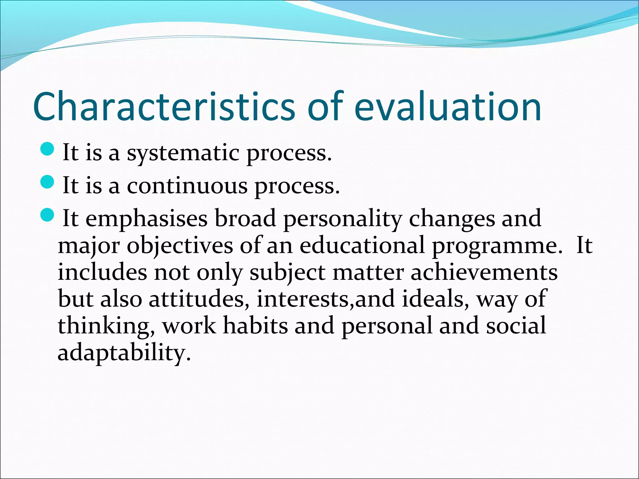 Characteristics of evaluation
It is a systematic process.
It is a continuous process.
It emphasises broad personality changes and
major objectives of an educational programme. It
includes not only subject matter achievements
but also attitudes, interests,and ideals, way of
thinking, work habits and personal and social
adaptability.
 