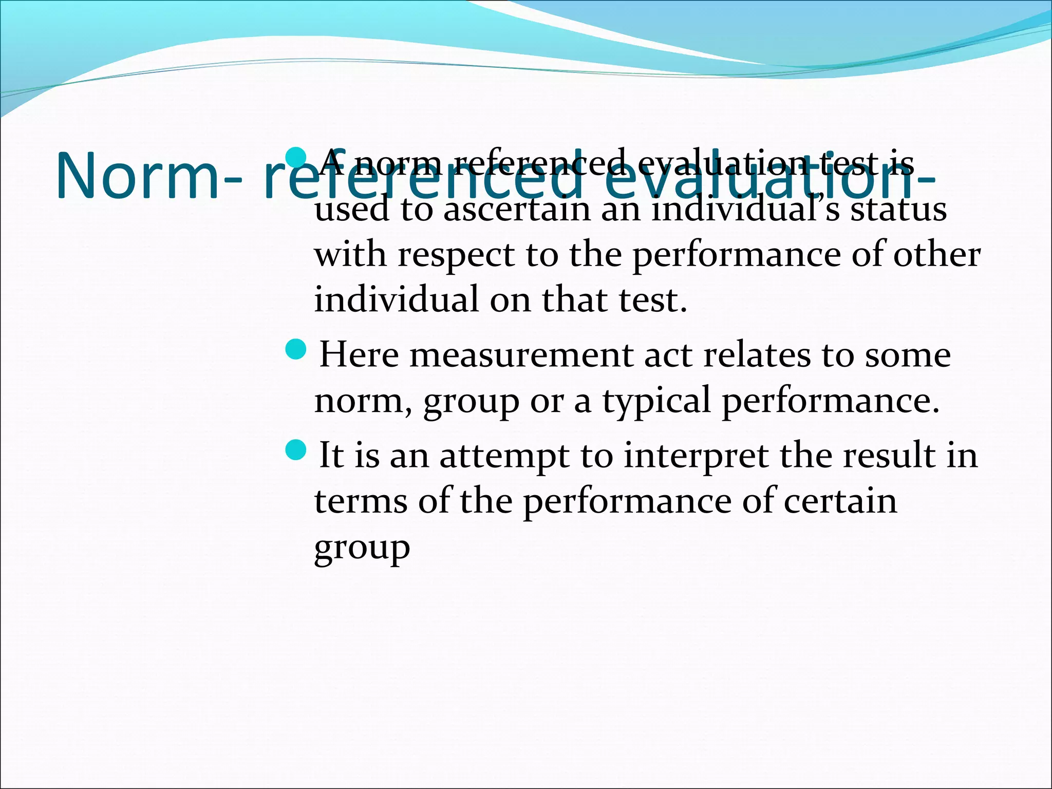 Norm- referenced evaluation-A norm referenced evaluation test is
used to ascertain an individual’s status
with respect to the performance of other
individual on that test.
Here measurement act relates to some
norm, group or a typical performance.
It is an attempt to interpret the result in
terms of the performance of certain
group
 