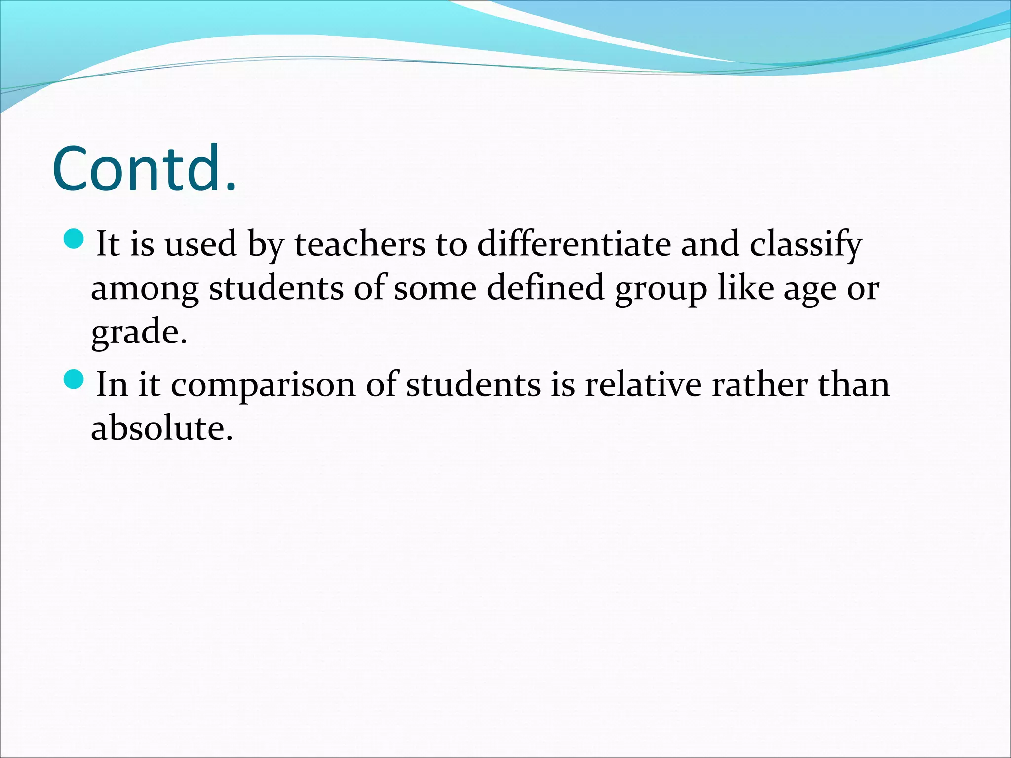 Contd.
It is used by teachers to differentiate and classify
among students of some defined group like age or
grade.
In it comparison of students is relative rather than
absolute.
 