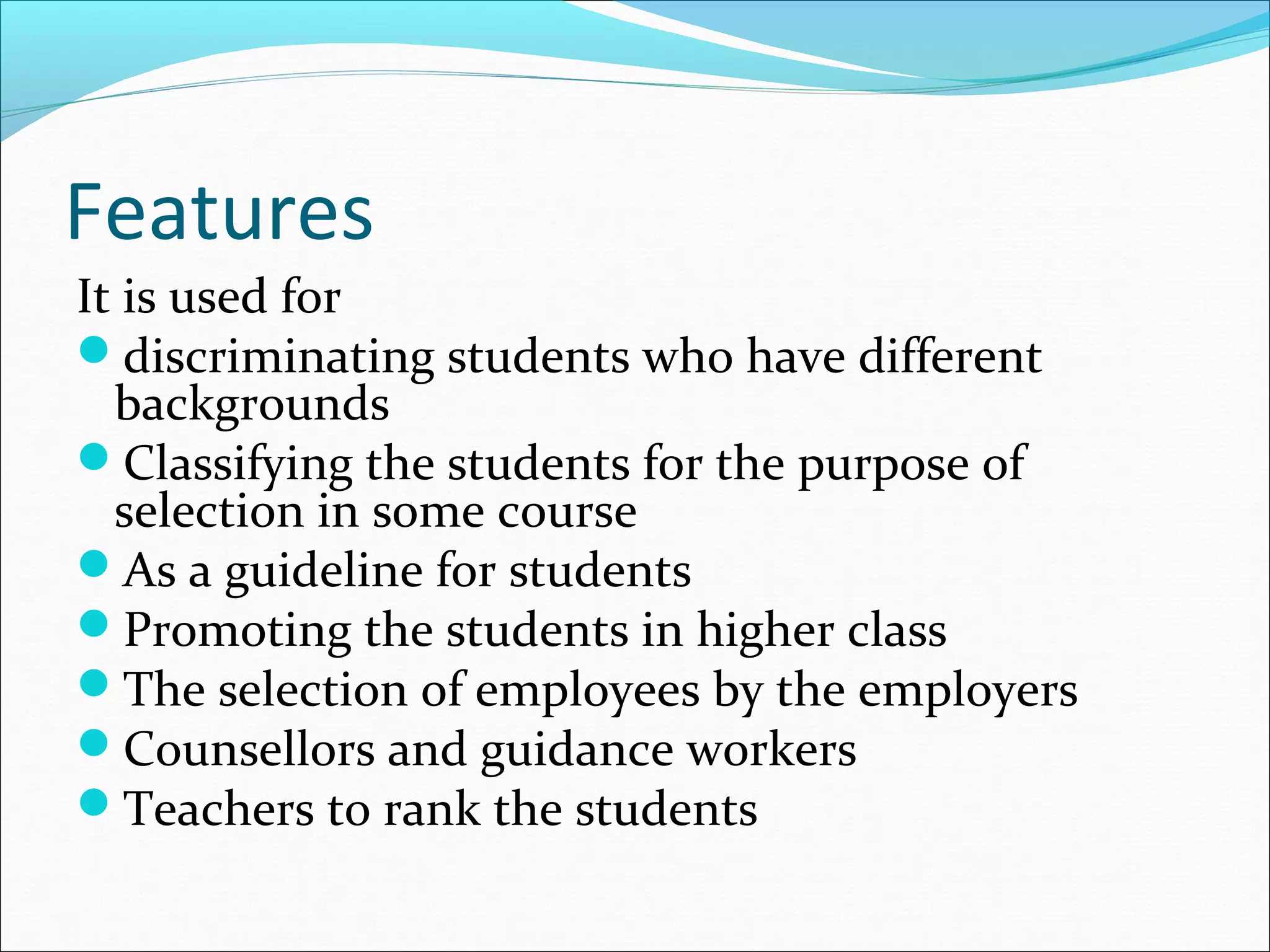 Features
It is used for
discriminating students who have different
backgrounds
Classifying the students for the purpose of
selection in some course
As a guideline for students
Promoting the students in higher class
The selection of employees by the employers
Counsellors and guidance workers
Teachers to rank the students
 