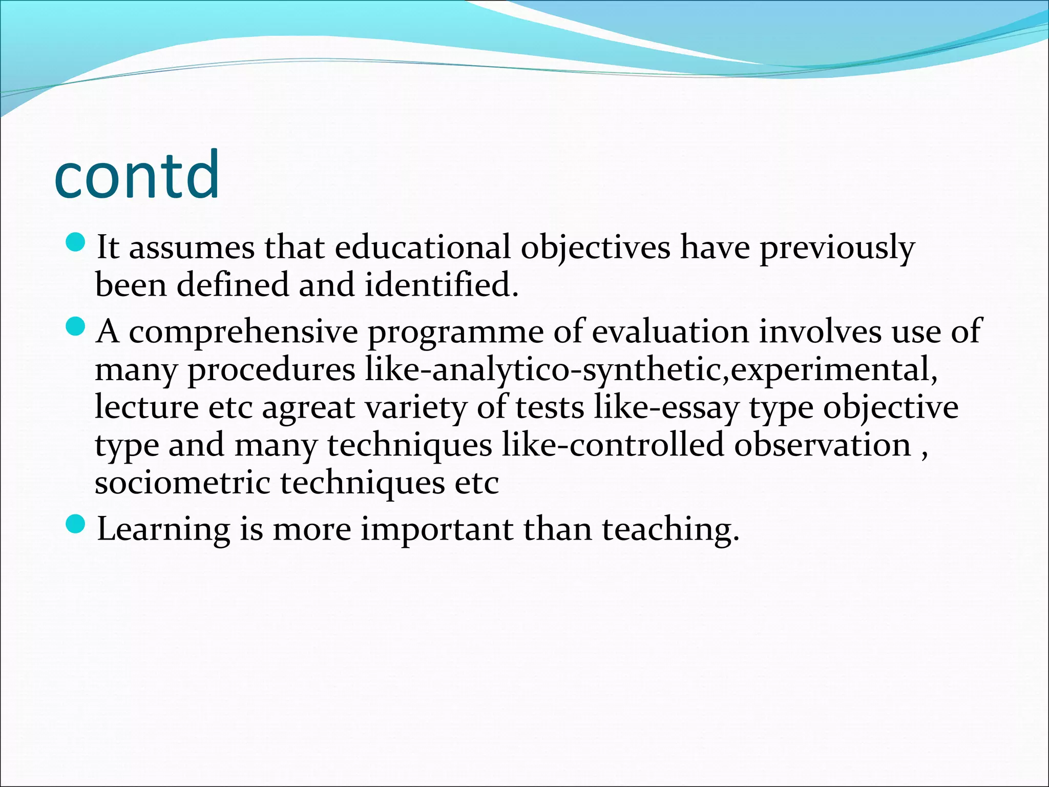 contd
It assumes that educational objectives have previously
been defined and identified.
A comprehensive programme of evaluation involves use of
many procedures like-analytico-synthetic,experimental,
lecture etc agreat variety of tests like-essay type objective
type and many techniques like-controlled observation ,
sociometric techniques etc
Learning is more important than teaching.
 