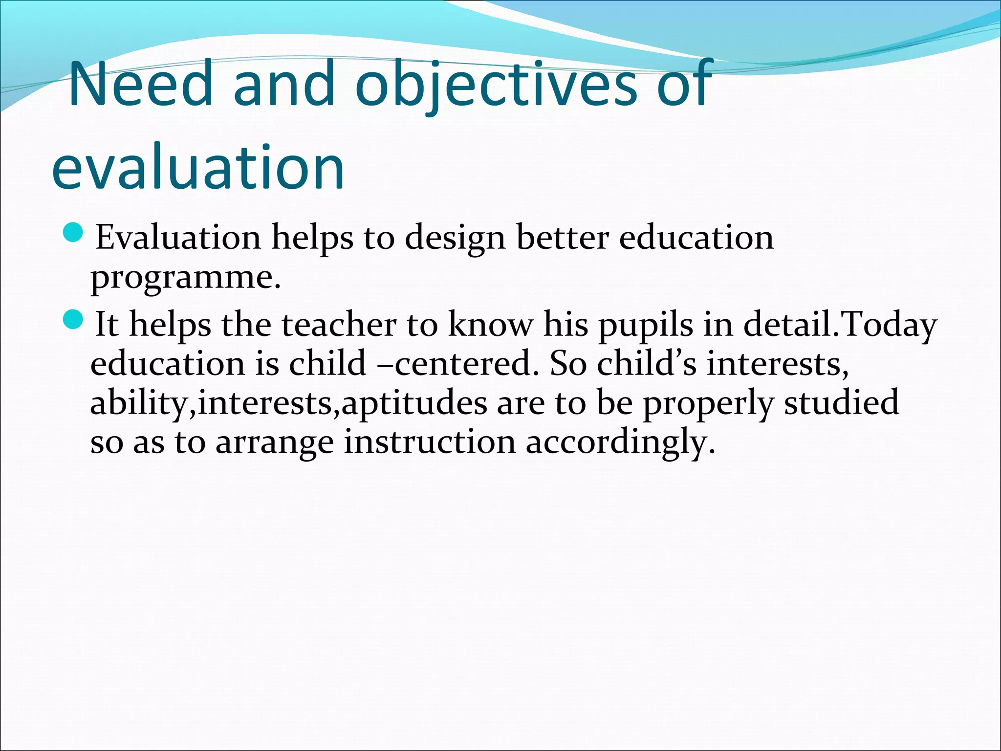 Need and objectives of
evaluation
Evaluation helps to design better education
programme.
It helps the teacher to know his pupils in detail.Today
education is child –centered. So child’s interests,
ability,interests,aptitudes are to be properly studied
so as to arrange instruction accordingly.
 