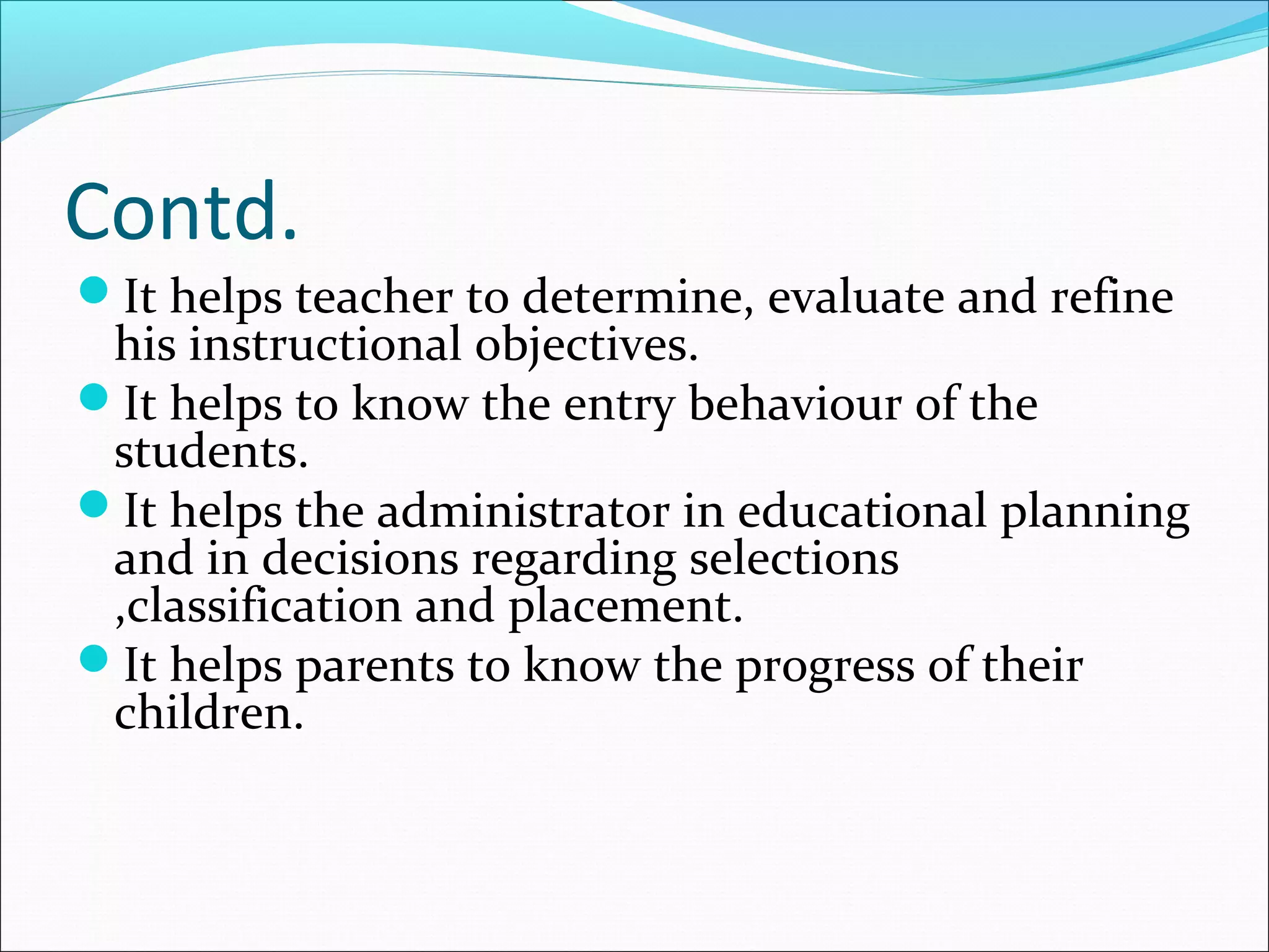 Contd.
It helps teacher to determine, evaluate and refine
his instructional objectives.
It helps to know the entry behaviour of the
students.
It helps the administrator in educational planning
and in decisions regarding selections
,classification and placement.
It helps parents to know the progress of their
children.
 