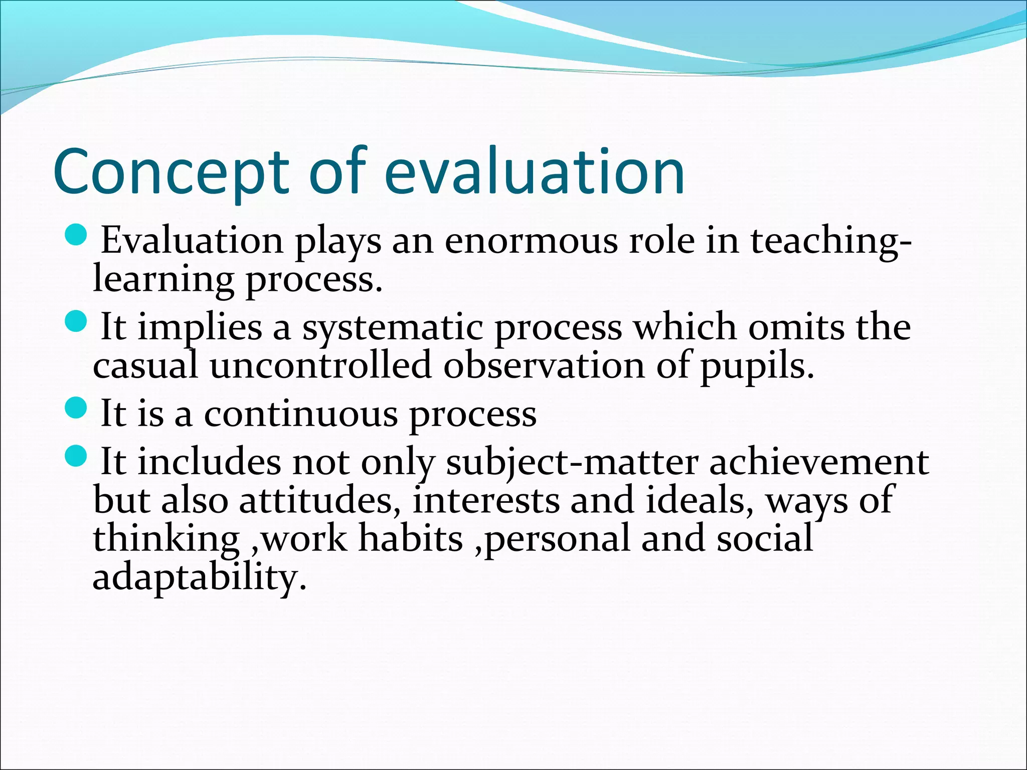 Concept of evaluation
Evaluation plays an enormous role in teaching-
learning process.
It implies a systematic process which omits the
casual uncontrolled observation of pupils.
It is a continuous process
It includes not only subject-matter achievement
but also attitudes, interests and ideals, ways of
thinking ,work habits ,personal and social
adaptability.
 