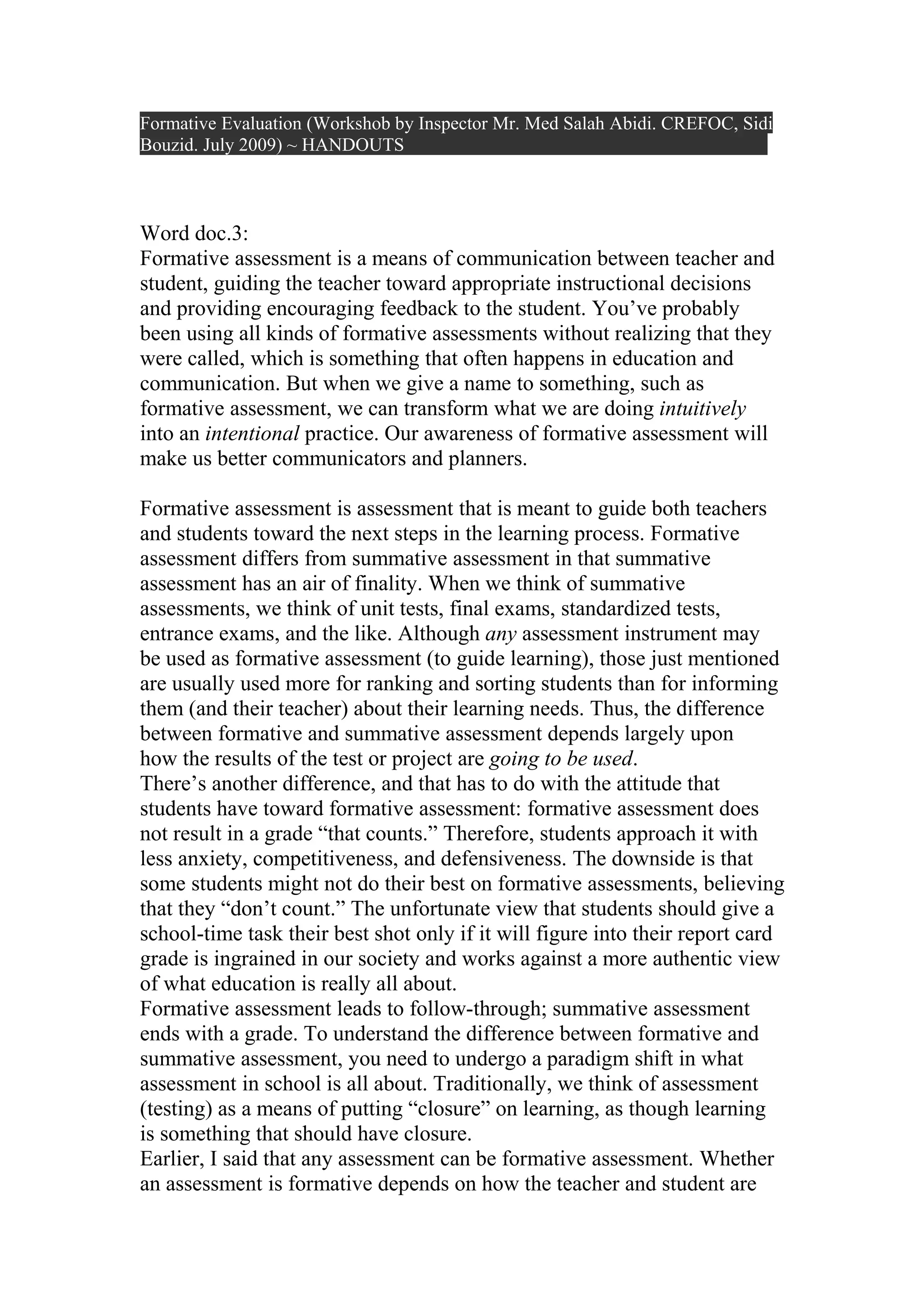 Formative Evaluation (Workshob by Inspector Mr. Med Salah Abidi. CREFOC, Sidi
Bouzid. July 2009) ~ HANDOUTS



Word doc.3:
Formative assessment is a means of communication between teacher and
student, guiding the teacher toward appropriate instructional decisions
and providing encouraging feedback to the student. You’ve probably
been using all kinds of formative assessments without realizing that they
were called, which is something that often happens in education and
communication. But when we give a name to something, such as
formative assessment, we can transform what we are doing intuitively
into an intentional practice. Our awareness of formative assessment will
make us better communicators and planners.

Formative assessment is assessment that is meant to guide both teachers
and students toward the next steps in the learning process. Formative
assessment differs from summative assessment in that summative
assessment has an air of finality. When we think of summative
assessments, we think of unit tests, final exams, standardized tests,
entrance exams, and the like. Although any assessment instrument may
be used as formative assessment (to guide learning), those just mentioned
are usually used more for ranking and sorting students than for informing
them (and their teacher) about their learning needs. Thus, the difference
between formative and summative assessment depends largely upon
how the results of the test or project are going to be used.
There’s another difference, and that has to do with the attitude that
students have toward formative assessment: formative assessment does
not result in a grade “that counts.” Therefore, students approach it with
less anxiety, competitiveness, and defensiveness. The downside is that
some students might not do their best on formative assessments, believing
that they “don’t count.” The unfortunate view that students should give a
school-time task their best shot only if it will figure into their report card
grade is ingrained in our society and works against a more authentic view
of what education is really all about.
Formative assessment leads to follow-through; summative assessment
ends with a grade. To understand the difference between formative and
summative assessment, you need to undergo a paradigm shift in what
assessment in school is all about. Traditionally, we think of assessment
(testing) as a means of putting “closure” on learning, as though learning
is something that should have closure.
Earlier, I said that any assessment can be formative assessment. Whether
an assessment is formative depends on how the teacher and student are
 