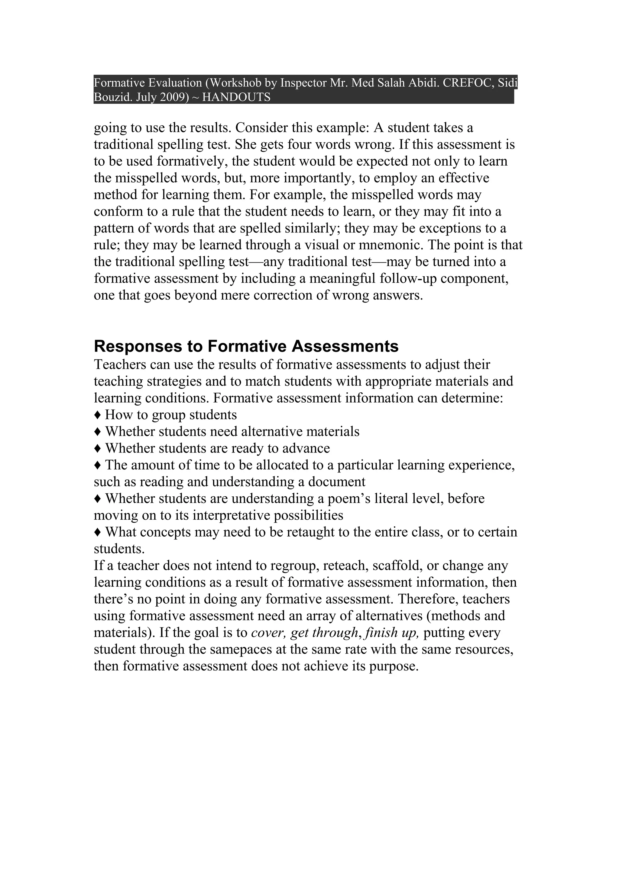 Formative Evaluation (Workshob by Inspector Mr. Med Salah Abidi. CREFOC, Sidi
Bouzid. July 2009) ~ HANDOUTS

going to use the results. Consider this example: A student takes a
traditional spelling test. She gets four words wrong. If this assessment is
to be used formatively, the student would be expected not only to learn
the misspelled words, but, more importantly, to employ an effective
method for learning them. For example, the misspelled words may
conform to a rule that the student needs to learn, or they may fit into a
pattern of words that are spelled similarly; they may be exceptions to a
rule; they may be learned through a visual or mnemonic. The point is that
the traditional spelling test—any traditional test—may be turned into a
formative assessment by including a meaningful follow-up component,
one that goes beyond mere correction of wrong answers.


Responses to Formative Assessments
Teachers can use the results of formative assessments to adjust their
teaching strategies and to match students with appropriate materials and
learning conditions. Formative assessment information can determine:
♦ How to group students
♦ Whether students need alternative materials
♦ Whether students are ready to advance
♦ The amount of time to be allocated to a particular learning experience,
such as reading and understanding a document
♦ Whether students are understanding a poem’s literal level, before
moving on to its interpretative possibilities
♦ What concepts may need to be retaught to the entire class, or to certain
students.
If a teacher does not intend to regroup, reteach, scaffold, or change any
learning conditions as a result of formative assessment information, then
there’s no point in doing any formative assessment. Therefore, teachers
using formative assessment need an array of alternatives (methods and
materials). If the goal is to cover, get through, finish up, putting every
student through the samepaces at the same rate with the same resources,
then formative assessment does not achieve its purpose.
 