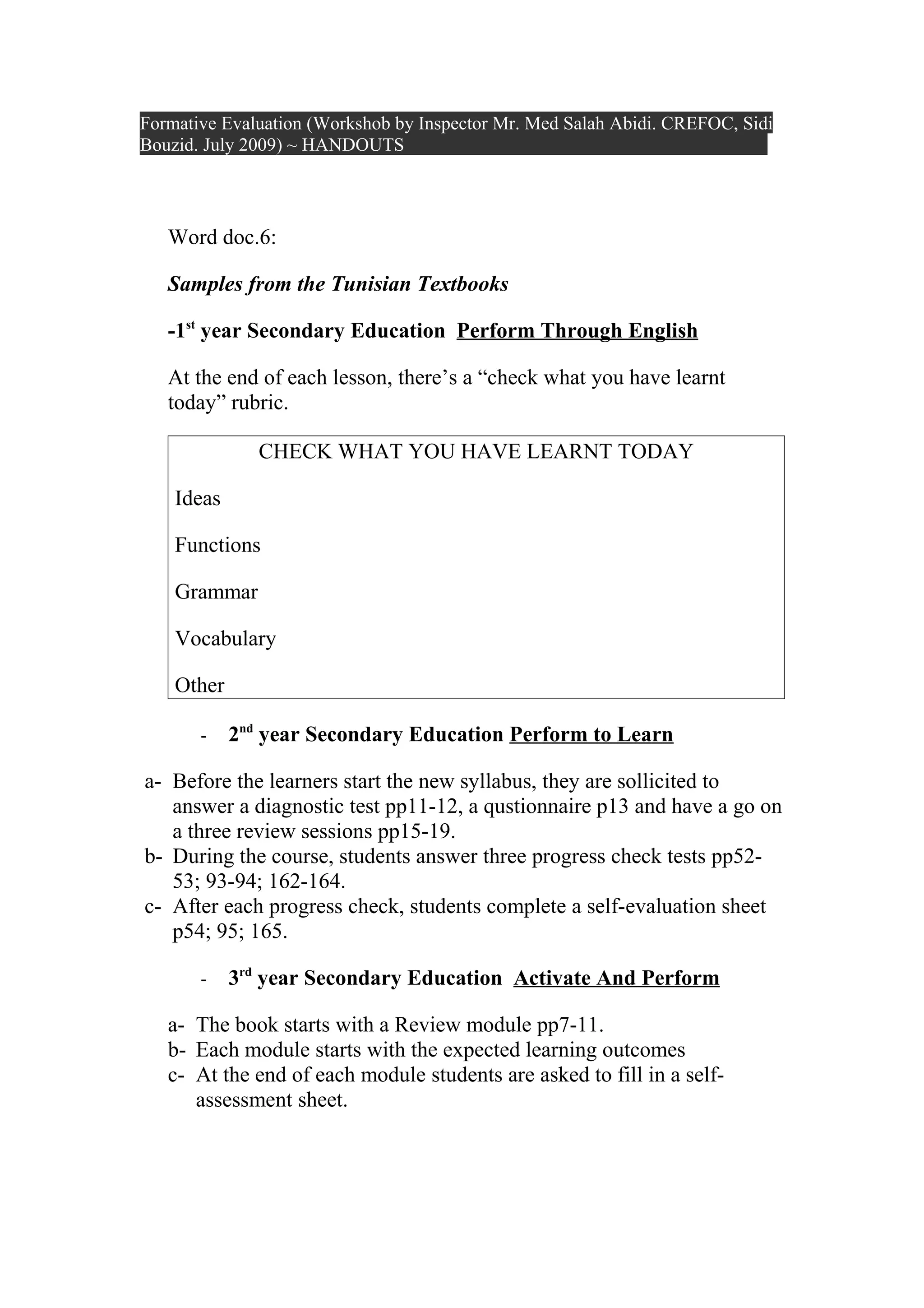 Formative Evaluation (Workshob by Inspector Mr. Med Salah Abidi. CREFOC, Sidi
Bouzid. July 2009) ~ HANDOUTS




   Word doc.6:

   Samples from the Tunisian Textbooks

   -1st year Secondary Education Perform Through English

   At the end of each lesson, there’s a “check what you have learnt
   today” rubric.

               CHECK WHAT YOU HAVE LEARNT TODAY

    Ideas

    Functions

    Grammar

    Vocabulary

    Other

       -    2nd year Secondary Education Perform to Learn

a- Before the learners start the new syllabus, they are sollicited to
   answer a diagnostic test pp11-12, a qustionnaire p13 and have a go on
   a three review sessions pp15-19.
b- During the course, students answer three progress check tests pp52-
   53; 93-94; 162-164.
c- After each progress check, students complete a self-evaluation sheet
   p54; 95; 165.

       -    3rd year Secondary Education Activate And Perform

   a- The book starts with a Review module pp7-11.
   b- Each module starts with the expected learning outcomes
   c- At the end of each module students are asked to fill in a self-
      assessment sheet.
 