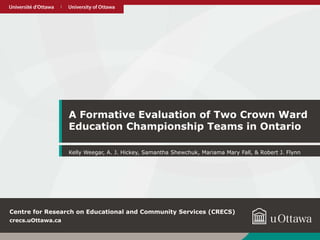 uOttawa.cauOttawa.ca
A Formative Evaluation of Two Crown Ward
Education Championship Teams in Ontario
Kelly Weegar, A. J. Hickey, Samantha Shewchuk, Mariama Mary Fall, & Robert J. Flynn
crecs.uOttawa.ca
Centre for Research on Educational and Community Services (CRECS)
 