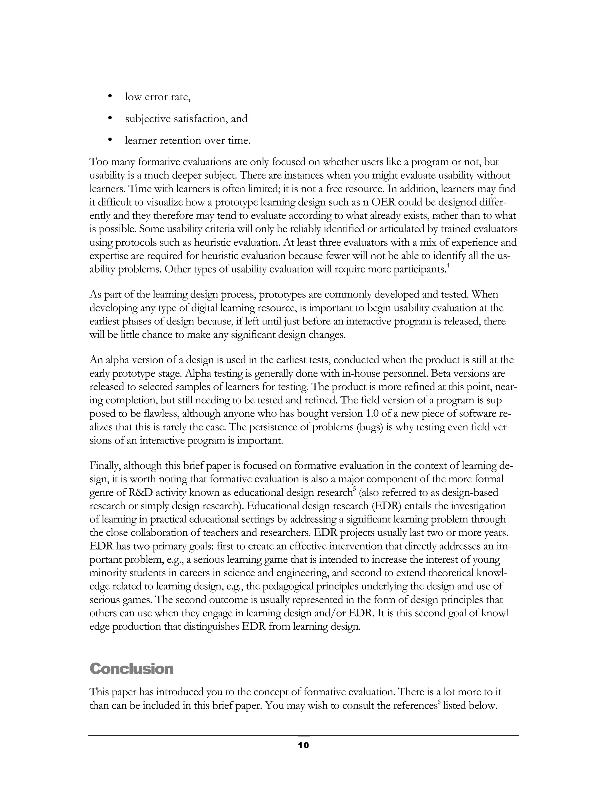 •   low error rate,
    •   subjective satisfaction, and
    •   learner retention over time.
Too many formative evaluations are only focused on whether users like a program or not, but
usability is a much deeper subject. There are instances when you might evaluate usability without
learners. Time with learners is often limited; it is not a free resource. In addition, learners may find
it difficult to visualize how a prototype learning design such as n OER could be designed differ-
ently and they therefore may tend to evaluate according to what already exists, rather than to what
is possible. Some usability criteria will only be reliably identified or articulated by trained evaluators
using protocols such as heuristic evaluation. At least three evaluators with a mix of experience and
expertise are required for heuristic evaluation because fewer will not be able to identify all the us-
ability problems. Other types of usability evaluation will require more participants.4

As part of the learning design process, prototypes are commonly developed and tested. When
developing any type of digital learning resource, is important to begin usability evaluation at the
earliest phases of design because, if left until just before an interactive program is released, there
will be little chance to make any significant design changes.

An alpha version of a design is used in the earliest tests, conducted when the product is still at the
early prototype stage. Alpha testing is generally done with in-house personnel. Beta versions are
released to selected samples of learners for testing. The product is more refined at this point, near-
ing completion, but still needing to be tested and refined. The field version of a program is sup-
posed to be flawless, although anyone who has bought version 1.0 of a new piece of software re-
alizes that this is rarely the case. The persistence of problems (bugs) is why testing even field ver-
sions of an interactive program is important.

Finally, although this brief paper is focused on formative evaluation in the context of learning de-
sign, it is worth noting that formative evaluation is also a major component of the more formal
genre of R&D activity known as educational design research5 (also referred to as design-based
research or simply design research). Educational design research (EDR) entails the investigation
of learning in practical educational settings by addressing a significant learning problem through
the close collaboration of teachers and researchers. EDR projects usually last two or more years.
EDR has two primary goals: first to create an effective intervention that directly addresses an im-
portant problem, e.g., a serious learning game that is intended to increase the interest of young
minority students in careers in science and engineering, and second to extend theoretical knowl-
edge related to learning design, e.g., the pedagogical principles underlying the design and use of
serious games. The second outcome is usually represented in the form of design principles that
others can use when they engage in learning design and/or EDR. It is this second goal of knowl-
edge production that distinguishes EDR from learning design.


Conclusion
This paper has introduced you to the concept of formative evaluation. There is a lot more to it
than can be included in this brief paper. You may wish to consult the references6 listed below.


                                                   10
 